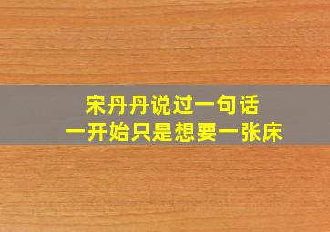 宋丹丹说过一句话 一开始只是想要一张床